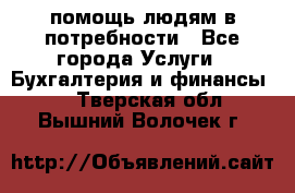 помощь людям в потребности - Все города Услуги » Бухгалтерия и финансы   . Тверская обл.,Вышний Волочек г.